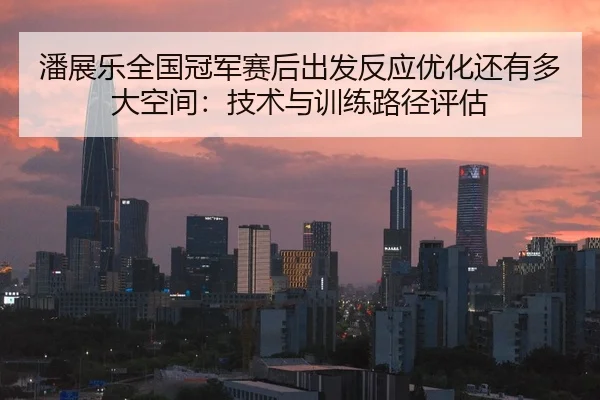 潘展乐全国冠军赛后出发反应优化还有多大空间：技术与训练路径评估