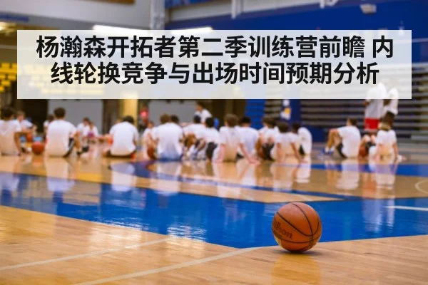 杨瀚森开拓者第二季训练营前瞻 内线轮换竞争与出场时间预期分析