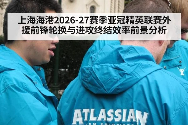 上海海港2026-27赛季亚冠精英联赛外援前锋轮换与进攻终结效率前景分析