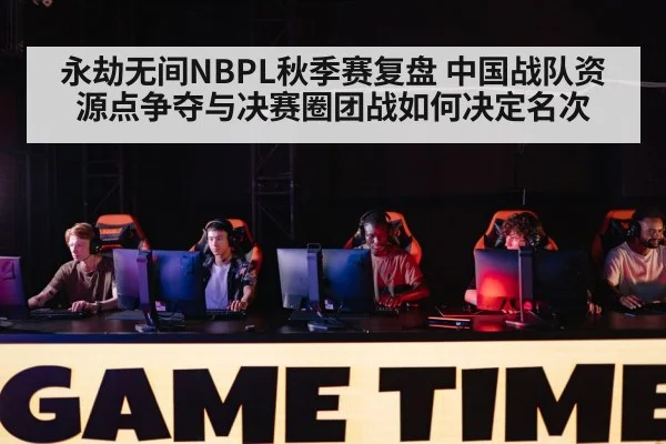 永劫无间NBPL秋季赛复盘 中国战队资源点争夺与决赛圈团战如何决定名次