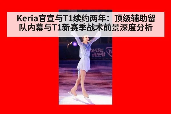 Keria官宣与T1续约两年：顶级辅助留队内幕与T1新赛季战术前景深度分析